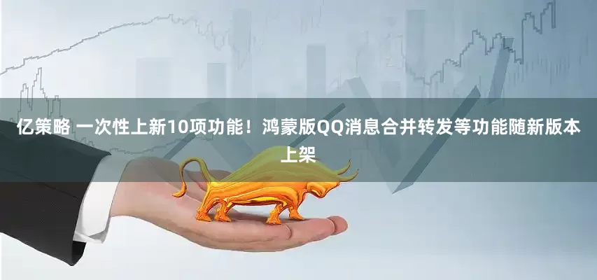 亿策略 一次性上新10项功能！鸿蒙版QQ消息合并转发等功能随新版本上架
