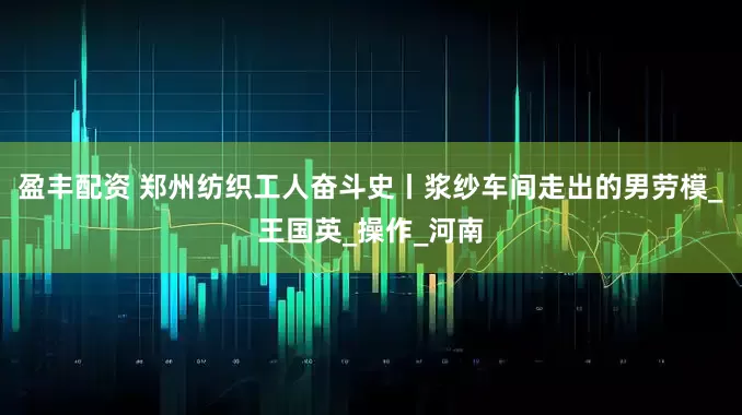 盈丰配资 郑州纺织工人奋斗史丨浆纱车间走出的男劳模_王国英_操作_河南