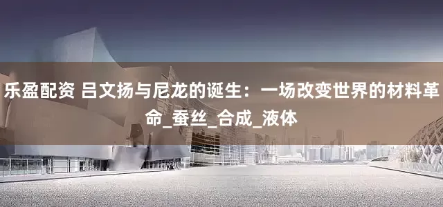 乐盈配资 吕文扬与尼龙的诞生：一场改变世界的材料革命_蚕丝_合成_液体