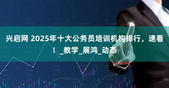 兴启网 2025年十大公务员培训机构排行，速看！_教学_展鸿_动态