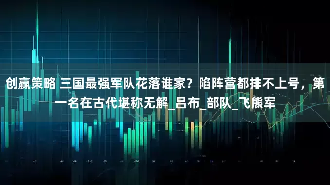 创赢策略 三国最强军队花落谁家？陷阵营都排不上号，第一名在古代堪称无解_吕布_部队_飞熊军
