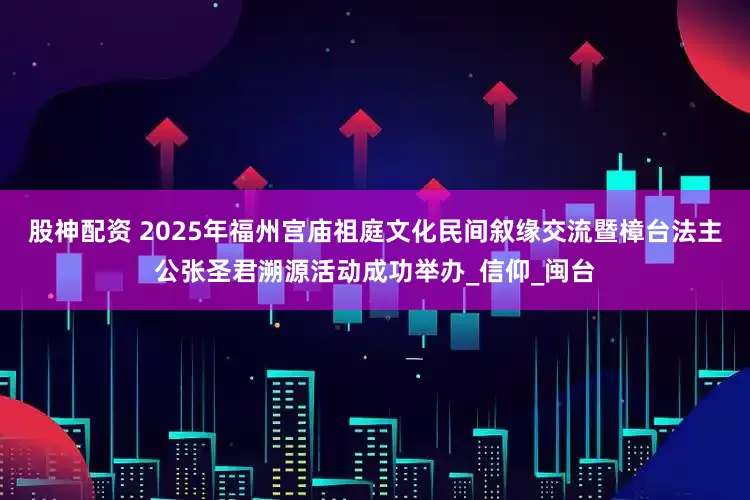 股神配资 2025年福州宫庙祖庭文化民间叙缘交流暨樟台法主公张圣君溯源活动成功举办_信仰_闽台