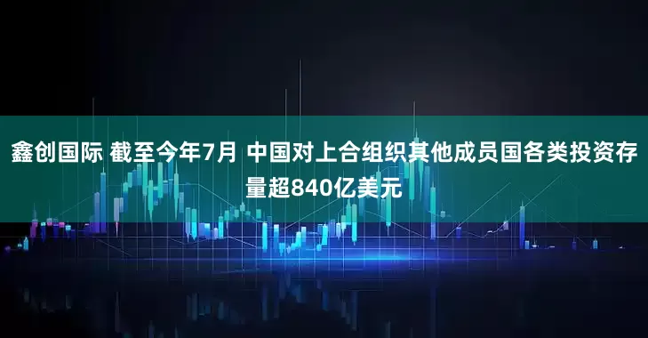 鑫创国际 截至今年7月 中国对上合组织其他成员国各类投资存量超840亿美元