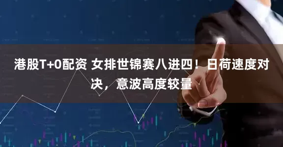 港股T+0配资 女排世锦赛八进四！日荷速度对决，意波高度较量