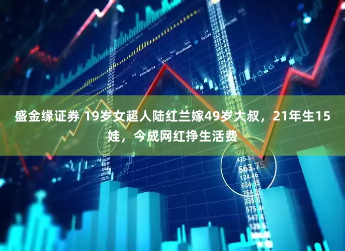 盛金缘证券 19岁女超人陆红兰嫁49岁大叔，21年生15娃，今成网红挣生活费