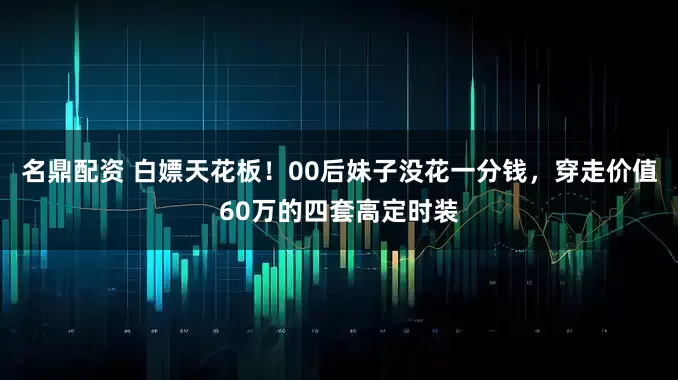 名鼎配资 白嫖天花板！00后妹子没花一分钱，穿走价值60万的四套高定时装