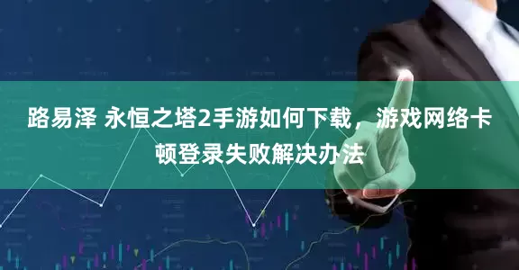 路易泽 永恒之塔2手游如何下载，游戏网络卡顿登录失败解决办法