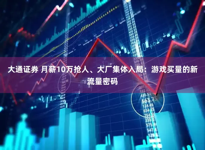 大通证券 月薪10万抢人、大厂集体入局：游戏买量的新流量密码