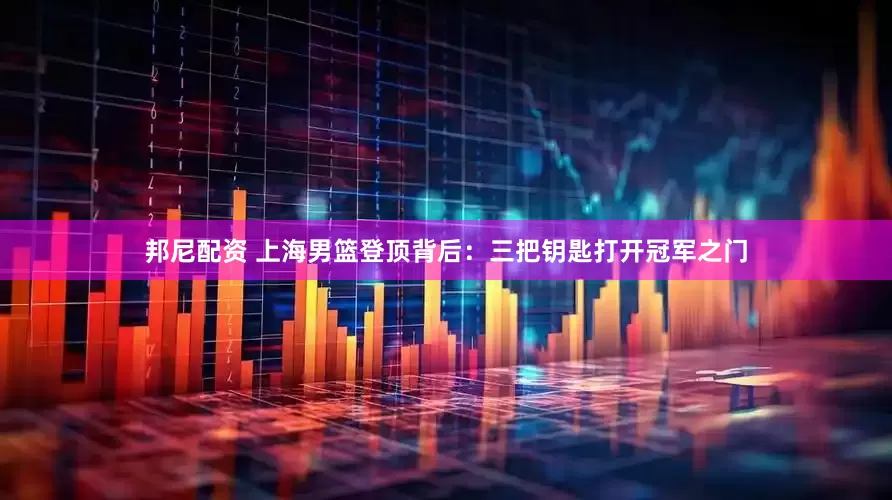 邦尼配资 上海男篮登顶背后：三把钥匙打开冠军之门