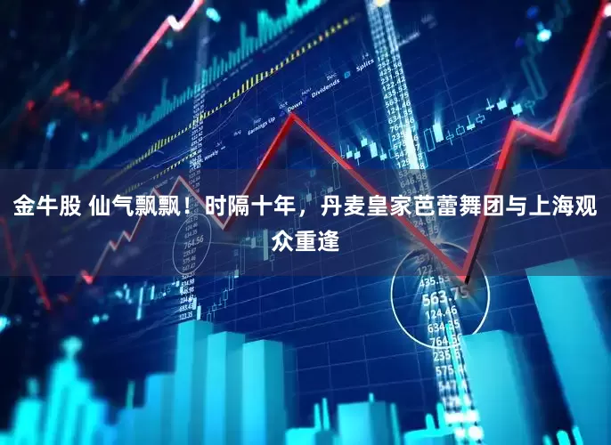 金牛股 仙气飘飘！时隔十年，丹麦皇家芭蕾舞团与上海观众重逢
